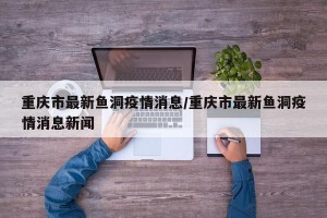 重庆市最新鱼洞疫情消息/重庆市最新鱼洞疫情消息新闻