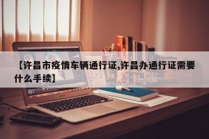 【许昌市疫情车辆通行证,许昌办通行证需要什么手续】