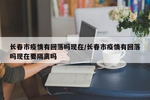 长春市疫情有回落吗现在/长春市疫情有回落吗现在要隔离吗