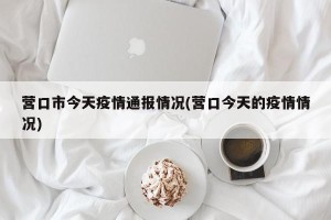 营口市今天疫情通报情况(营口今天的疫情情况)