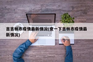 吉吉林市疫情最新情况(查一下吉林市疫情最新情况)