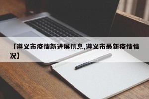 【遵义市疫情新进展信息,遵义市最新疫情情况】