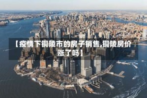 【疫情下铜陵市的房子销售,铜陵房价涨了吗】