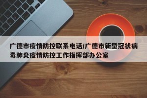 广德市疫情防控联系电话/广德市新型冠状病毒肺炎疫情防控工作指挥部办公室