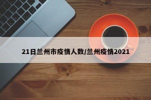 21日兰州市疫情人数/兰州疫情2021