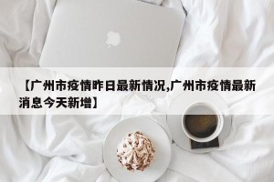 【广州市疫情昨日最新情况,广州市疫情最新消息今天新增】