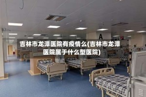 吉林市龙潭医院有疫情么(吉林市龙潭医院属于什么型医院)