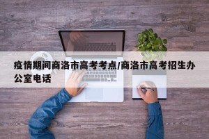 疫情期间商洛市高考考点/商洛市高考招生办公室电话