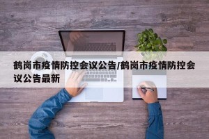 鹤岗市疫情防控会议公告/鹤岗市疫情防控会议公告最新