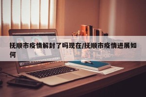 抚顺市疫情解封了吗现在/抚顺市疫情进展如何