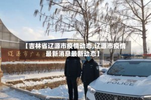 【吉林省辽源市疫情动态,辽源市疫情最新消息最新动态】