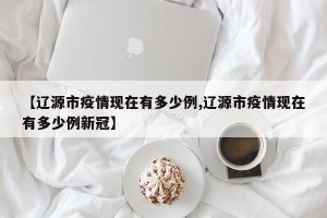 【辽源市疫情现在有多少例,辽源市疫情现在有多少例新冠】