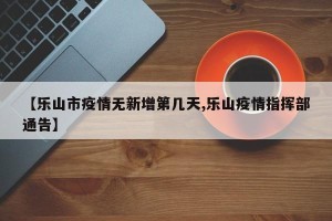 【乐山市疫情无新增第几天,乐山疫情指挥部通告】