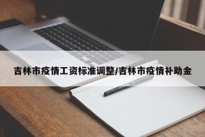 吉林市疫情工资标准调整/吉林市疫情补助金