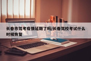 长春市驾考疫情延期了吗/长春驾校考试什么时候恢复