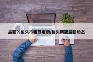 最新的包头市新冠疫情/包头新冠最新动态