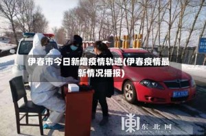 伊春市今日新增疫情轨迹(伊春疫情最新情况播报)