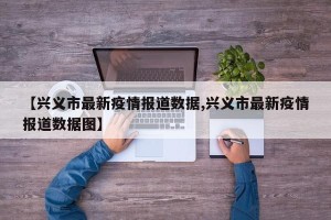 【兴义市最新疫情报道数据,兴义市最新疫情报道数据图】
