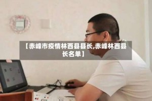【赤峰市疫情林西县县长,赤峰林西县长名单】