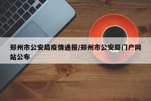 郑州市公安局疫情通报/郑州市公安局门户网站公布