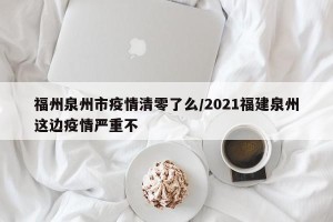 福州泉州市疫情清零了么/2021福建泉州这边疫情严重不