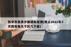 西安市有多少县城有疫情(截止2021年3月西安有几个区几个县)