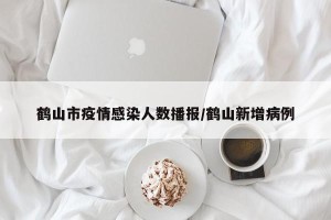 鹤山市疫情感染人数播报/鹤山新增病例