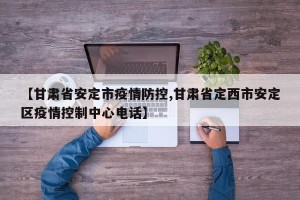【甘肃省安定市疫情防控,甘肃省定西市安定区疫情控制中心电话】