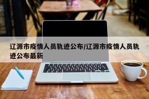 辽源市疫情人员轨迹公布/辽源市疫情人员轨迹公布最新