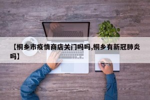 【桐乡市疫情商店关门吗吗,桐乡有新冠肺炎吗】