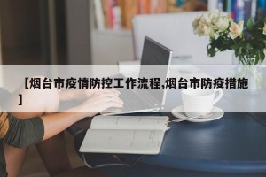 【烟台市疫情防控工作流程,烟台市防疫措施】