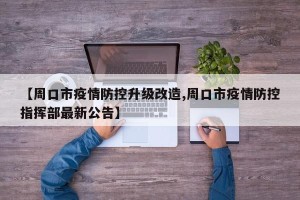 【周口市疫情防控升级改造,周口市疫情防控指挥部最新公告】