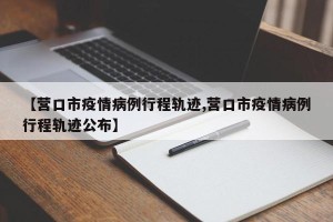 【营口市疫情病例行程轨迹,营口市疫情病例行程轨迹公布】
