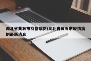 湖北省黄石市疫情病例/湖北省黄石市疫情病例最新消息