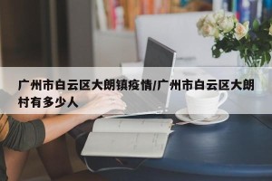 广州市白云区大朗镇疫情/广州市白云区大朗村有多少人