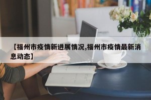 【福州市疫情新进展情况,福州市疫情最新消息动态】