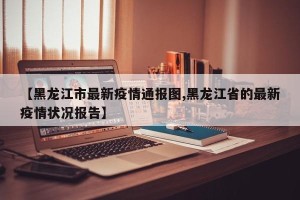 【黑龙江市最新疫情通报图,黑龙江省的最新疫情状况报告】