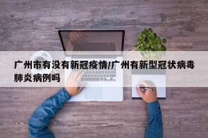 广州市有没有新冠疫情/广州有新型冠状病毒肺炎病例吗