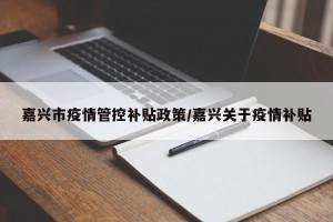 嘉兴市疫情管控补贴政策/嘉兴关于疫情补贴