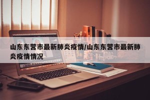 山东东营市最新肺炎疫情/山东东营市最新肺炎疫情情况