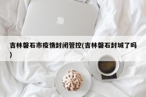 吉林磐石市疫情封闭管控(吉林磐石封城了吗)