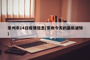 常州市14日疫情信息(常州今天的最新通知)
