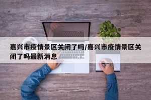 嘉兴市疫情景区关闭了吗/嘉兴市疫情景区关闭了吗最新消息