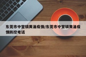 东莞市中堂镇黄涌疫情/东莞市中堂镇黄涌疫情防控电话