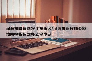 河源市防疫情况江东新区/河源市新冠肺炎疫情防控指挥部办公室电话