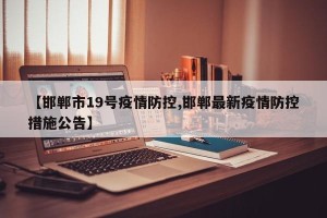 【邯郸市19号疫情防控,邯郸最新疫情防控措施公告】