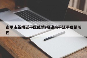 南平市新闻延平区疫情/福建南平延平疫情防控