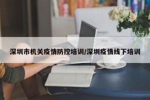 深圳市机关疫情防控培训/深圳疫情线下培训