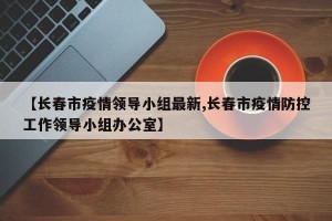 【长春市疫情领导小组最新,长春市疫情防控工作领导小组办公室】