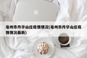 亳州市丹华山庄疫情情况(亳州市丹华山庄疫情情况最新)